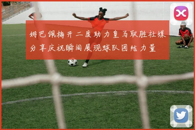 姆巴佩梅开二度助力皇马取胜社媒分享庆祝瞬间展现球队团结力量