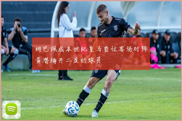 姆巴佩成本世纪皇马首位客场对阵黄潜梅开二度的球员