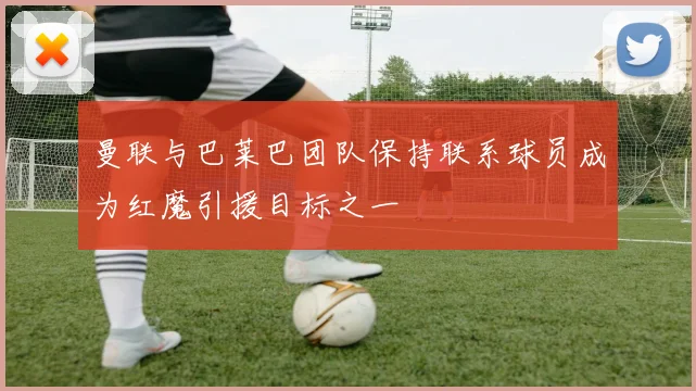 曼联与巴莱巴团队保持联系球员成为红魔引援目标之一