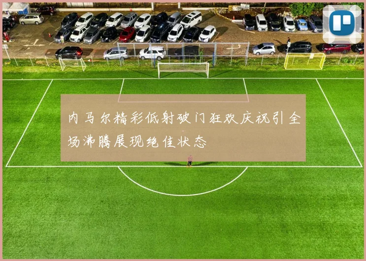 内马尔精彩低射破门狂欢庆祝引全场沸腾展现绝佳状态