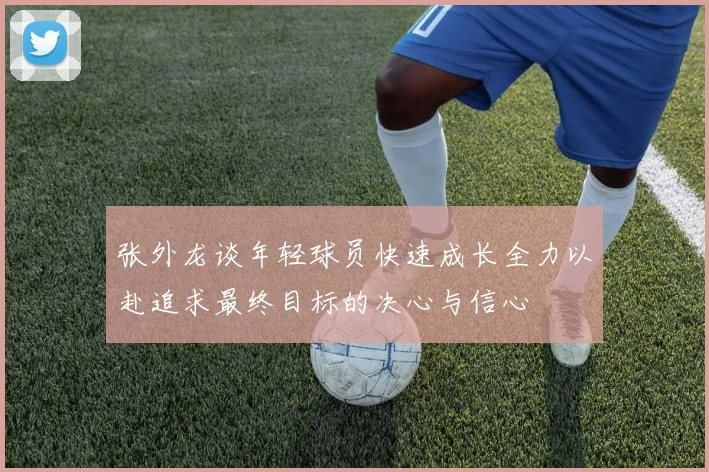 张外龙谈年轻球员快速成长全力以赴追求最终目标的决心与信心