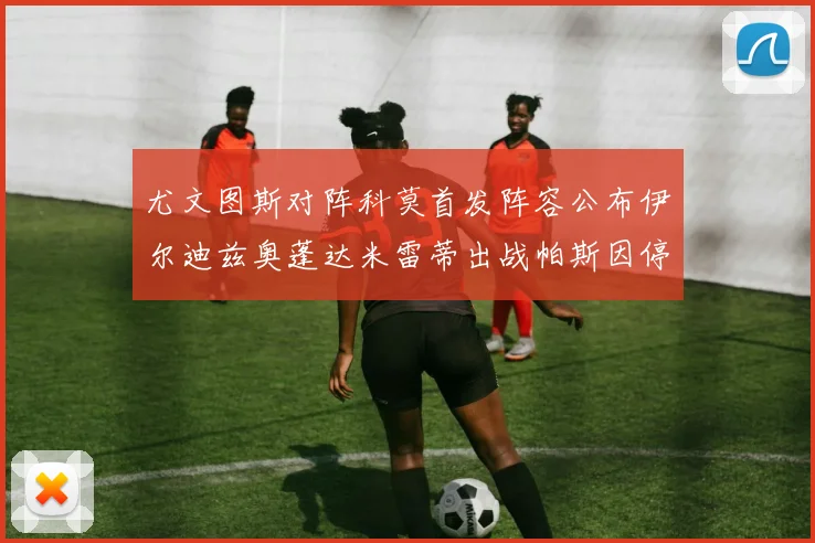 尤文图斯对阵科莫首发阵容公布伊尔迪兹奥蓬达米雷蒂出战帕斯因停赛缺席