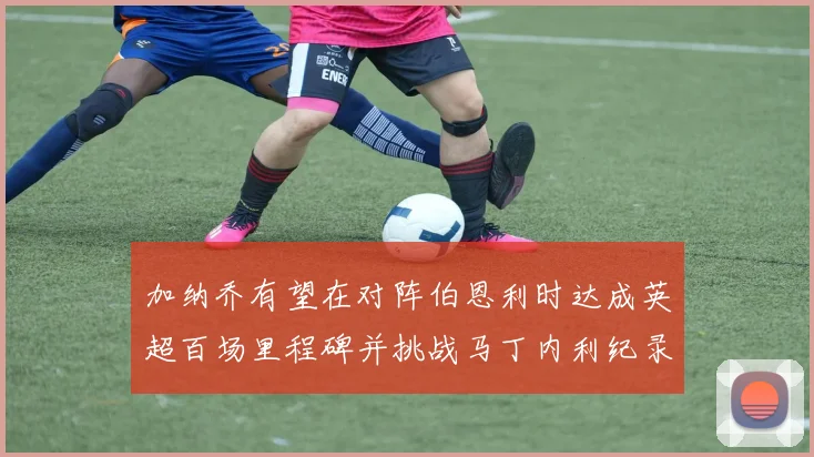 加纳乔有望在对阵伯恩利时达成英超百场里程碑并挑战马丁内利纪录