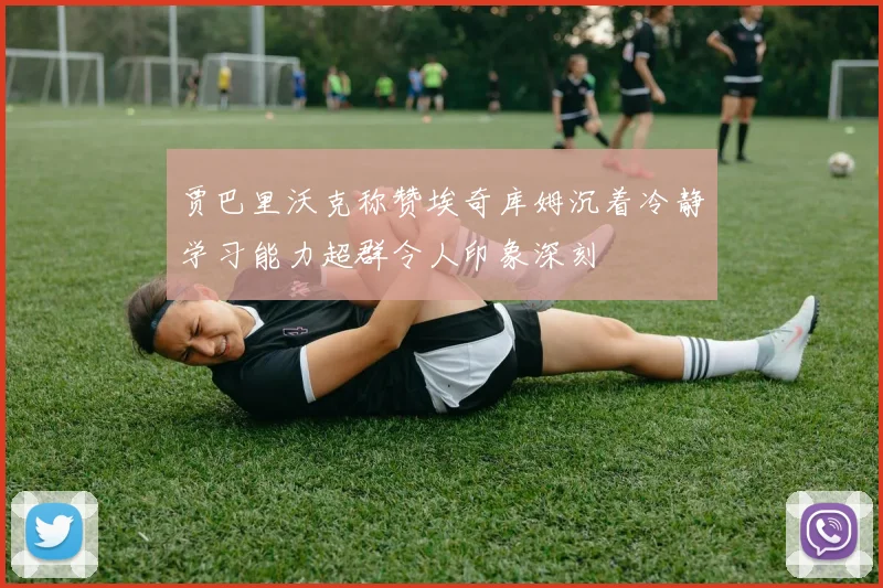 贾巴里沃克称赞埃奇库姆沉着冷静学习能力超群令人印象深刻