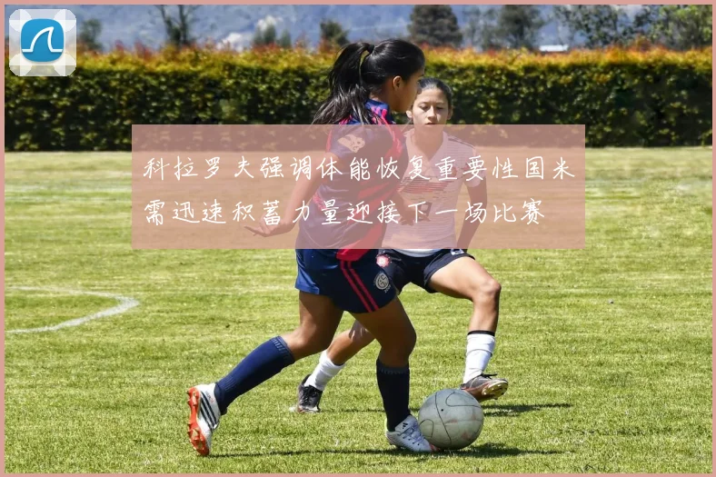 科拉罗夫强调体能恢复重要性国米需迅速积蓄力量迎接下一场比赛