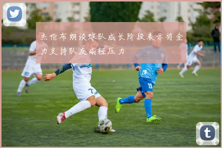 杰伦布朗谈球队成长阶段表示将全力支持队友减轻压力