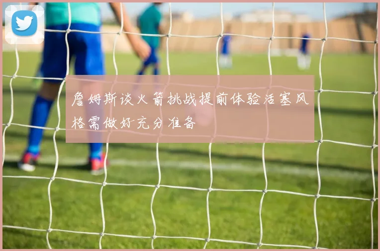 詹姆斯谈火箭挑战提前体验活塞风格需做好充分准备