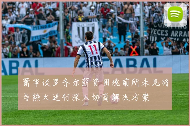 萧华谈罗齐尔薪资困境前所未见将与热火进行深入协商解决方案