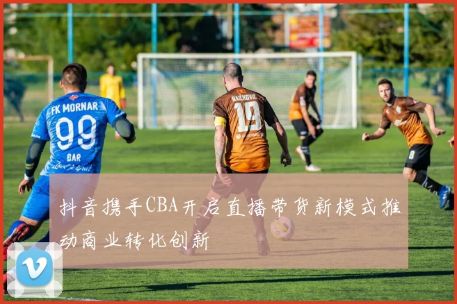 抖音携手CBA开启直播带货新模式推动商业转化创新