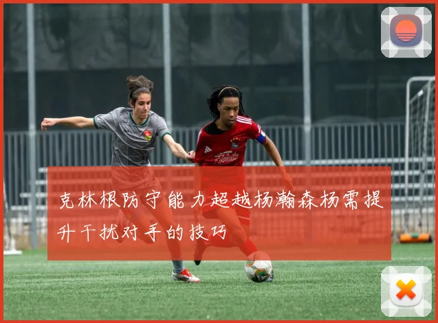 克林根防守能力超越杨瀚森杨需提升干扰对手的技巧