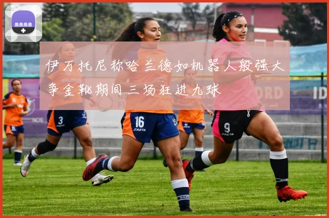 伊万托尼称哈兰德如机器人般强大争金靴期间三场狂进九球