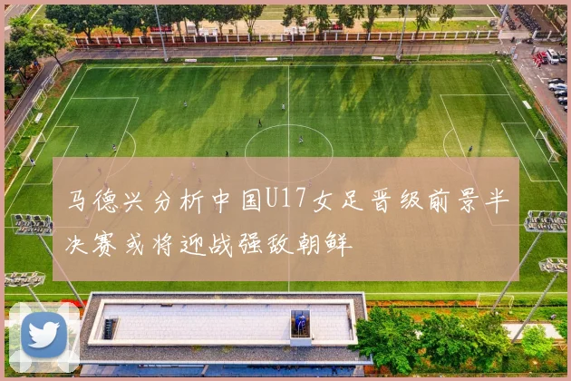马德兴分析中国U17女足晋级前景半决赛或将迎战强敌朝鲜