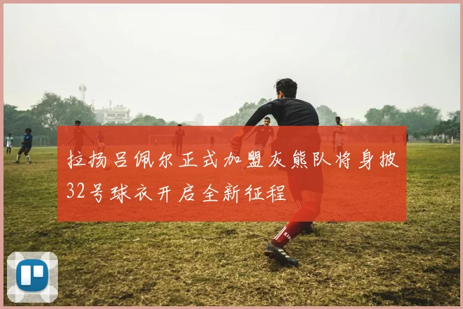 拉扬吕佩尔正式加盟灰熊队将身披32号球衣开启全新征程