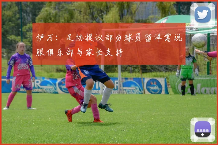 伊万：足协提议部分球员留洋需说服俱乐部与家长支持