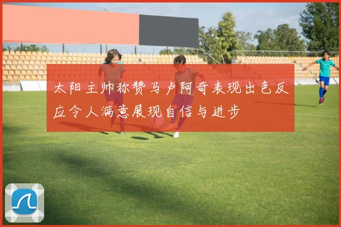 太阳主帅称赞马卢阿奇表现出色反应令人满意展现自信与进步