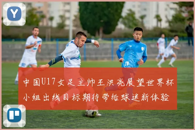 中国U17女足主帅王洪亮展望世界杯小组出线目标期待带给球迷新体验