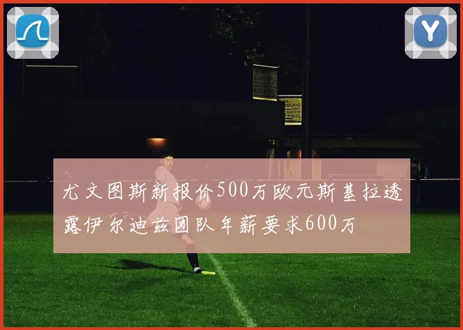 尤文图斯新报价500万欧元斯基拉透露伊尔迪兹团队年薪要求600万