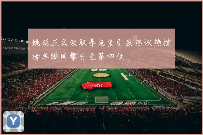 姚明正式领取养老金引发热议热搜榜单瞬间攀升至第四位