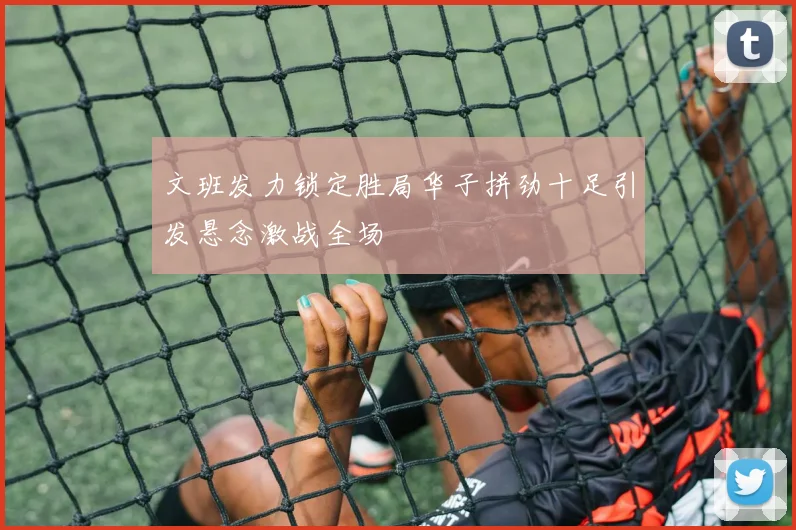 文班发力锁定胜局华子拼劲十足引发悬念激战全场