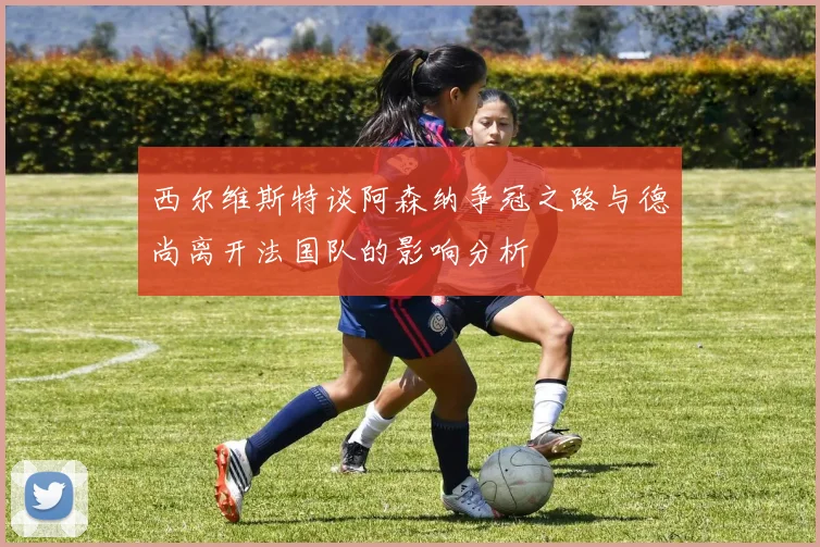 西尔维斯特谈阿森纳争冠之路与德尚离开法国队的影响分析