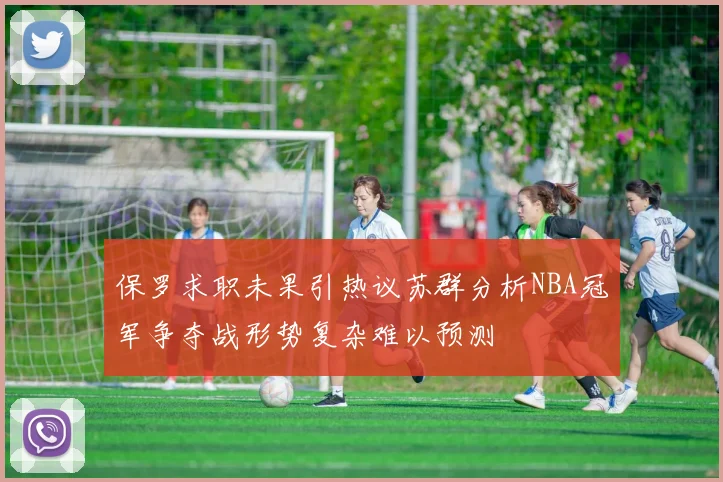 保罗求职未果引热议苏群分析NBA冠军争夺战形势复杂难以预测
