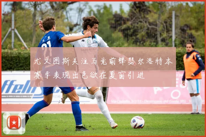 尤文图斯关注马竞前锋瑟尔洛特本赛季表现出色欲在夏窗引进