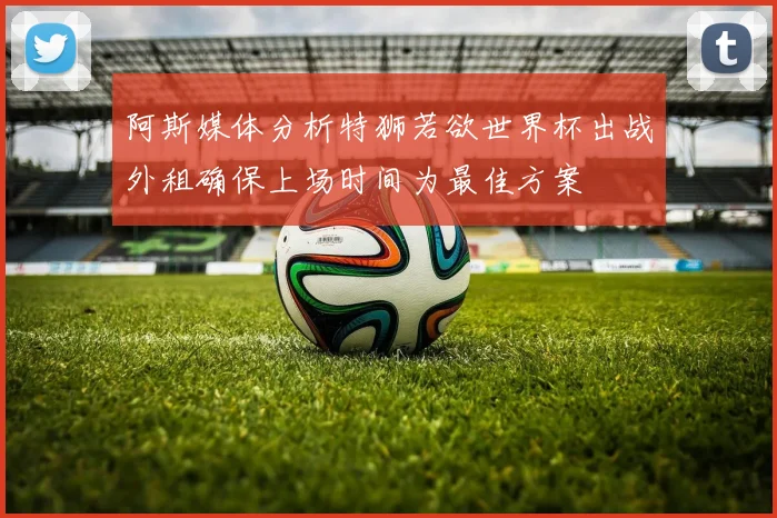阿斯媒体分析特狮若欲世界杯出战外租确保上场时间为最佳方案