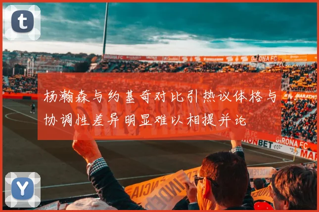 杨瀚森与约基奇对比引热议体格与协调性差异明显难以相提并论