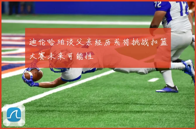迪伦哈珀谈父亲经历或将挑战扣篮大赛未来可能性