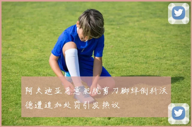 阿夫迪亚恶意犯规剪刀脚绊倒科沃德遭追加处罚引发热议