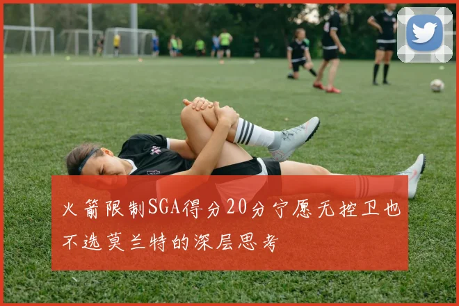 火箭限制SGA得分20分宁愿无控卫也不选莫兰特的深层思考