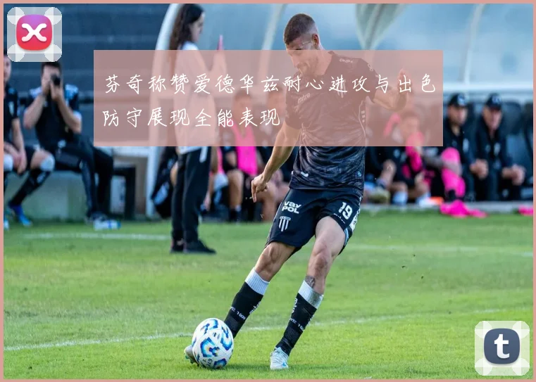 芬奇称赞爱德华兹耐心进攻与出色防守展现全能表现