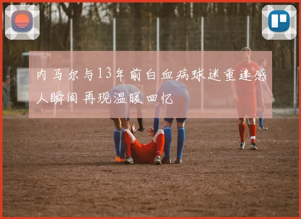 内马尔与13年前白血病球迷重逢感人瞬间再现温暖回忆