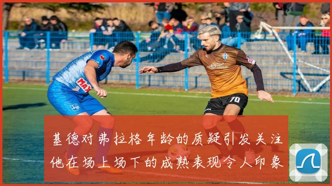 基德对弗拉格年龄的质疑引发关注他在场上场下的成熟表现令人印象深刻