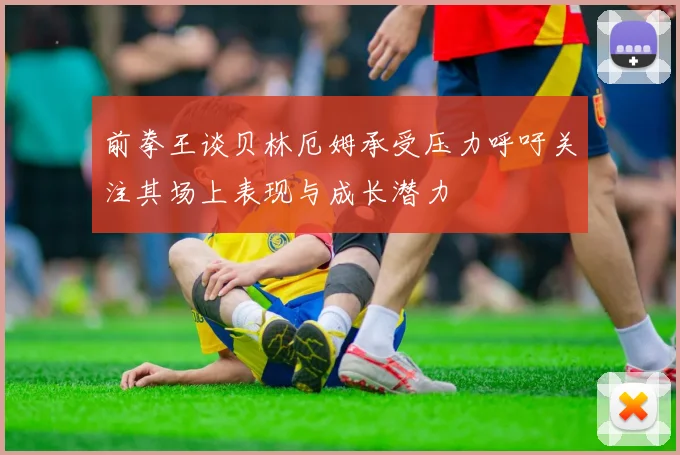 前拳王谈贝林厄姆承受压力呼吁关注其场上表现与成长潜力