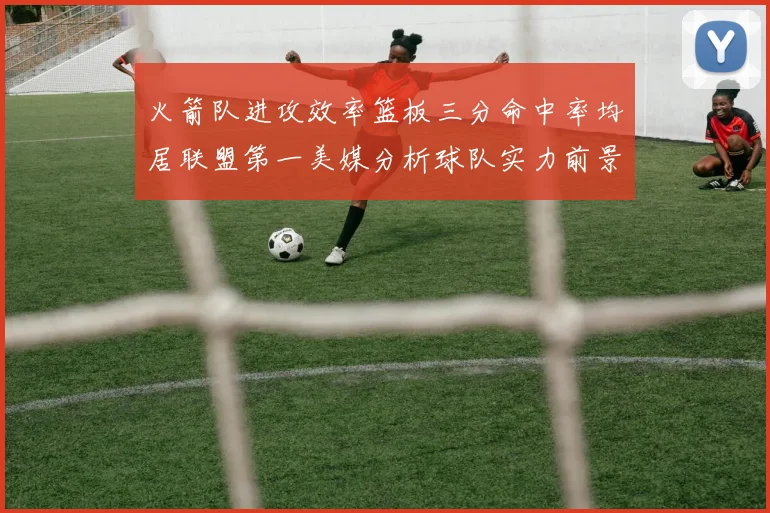 火箭队进攻效率篮板三分命中率均居联盟第一美媒分析球队实力前景