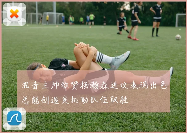 混音主帅称赞杨瀚森进攻表现出色总能创造良机助队伍取胜