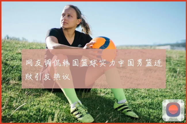 网友调侃韩国篮球实力中国男篮连败引发热议