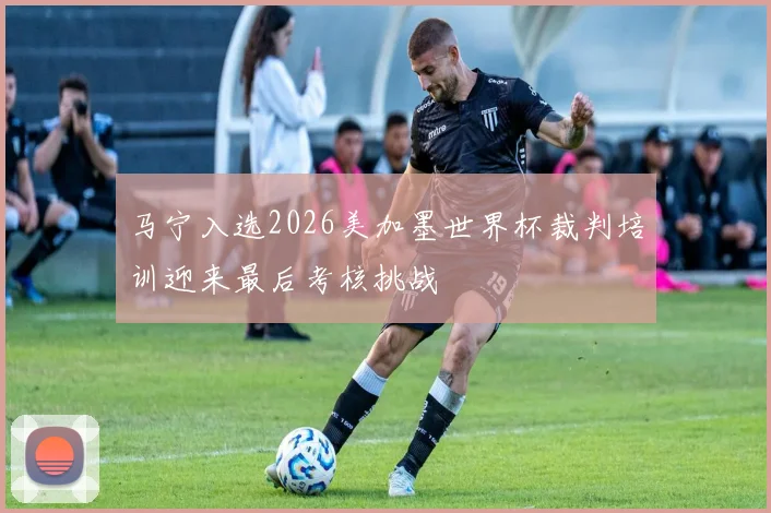 马宁入选2026美加墨世界杯裁判培训迎来最后考核挑战