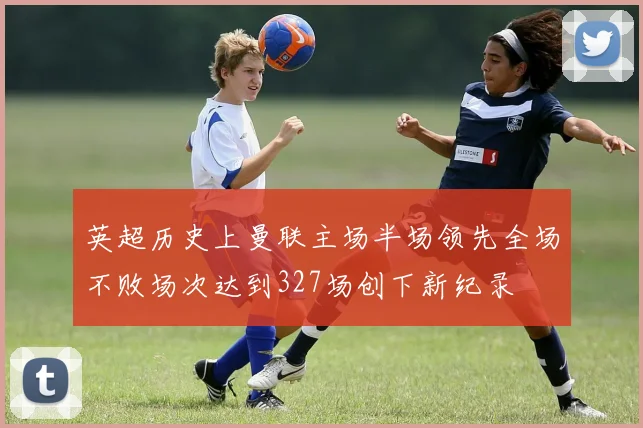 英超历史上曼联主场半场领先全场不败场次达到327场创下新纪录
