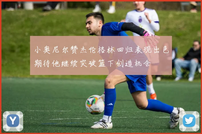 小奥尼尔赞杰伦格林回归表现出色期待他继续突破篮下创造机会