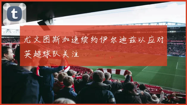 尤文图斯加速续约伊尔迪兹以应对英超球队关注